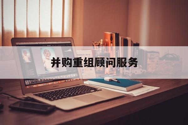 并购重组顾问服务(并购重组顾问主要包括协助咨询人进行什么)白山市 并购重组顾问服务(并购重组顾问主要包括协助咨询人进行什么)白山市